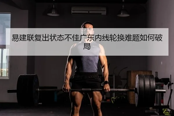 易建联复出状态不佳广东内线轮换难题如何破局